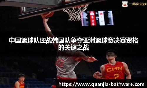 中国篮球队迎战韩国队争夺亚洲篮球赛决赛资格的关键之战